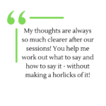 Testimonial - My thoughts are always so much clearer after our sessions! You help me work out what to say and how to say it - without making a horlicks of it!