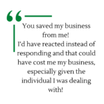 Testimonial - You saved my business from me! I’d have reacted instead of responding and that could have cost me my business, especially given the individual I was dealing with!